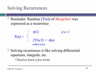 42
CSE 353– Lecture 3
Solving Recurrences
 Reminder: Runtime (T(n)) of MergeSort was
expressed as a recurrence
 Solving recurrences is like solving differential
equations, integrals, etc.
Need to learn a few tricks
(1) if n=1
2T(n/2) + (n)
otherwise
T(n) =
 