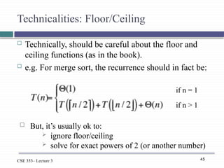 45
CSE 353– Lecture 3
Technicalities: Floor/Ceiling
 Technically, should be careful about the floor and
ceiling functions (as in the book).
 e.g. For merge sort, the recurrence should in fact be:
if n = 1
if n > 1
 But, it’s usually ok to:
 ignore floor/ceiling
 solve for exact powers of 2 (or another number)
 