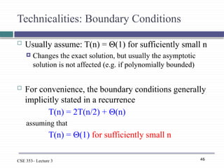 46
CSE 353– Lecture 3
Technicalities: Boundary Conditions
 Usually assume: T(n) = Θ(1) for sufficiently small n
 Changes the exact solution, but usually the asymptotic
solution is not affected (e.g. if polynomially bounded)
 For convenience, the boundary conditions generally
implicitly stated in a recurrence
T(n) = 2T(n/2) + Θ(n)
assuming that
T(n) = Θ(1) for sufficiently small n
 
