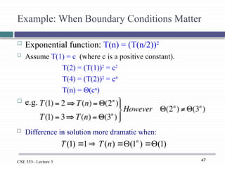 47
CSE 353– Lecture 3
Example: When Boundary Conditions Matter
 Exponential function: T(n) = (T(n/2))2
 Assume T(1) = c (where c is a positive constant).
T(2) = (T(1))2
= c2
T(4) = (T(2))2
= c4
T(n) = Θ(cn
)
 e.g.
)
1
(
)
1
(
)
(
1
)
1
( 




 n
n
T
T
 Difference in solution more dramatic when:
 