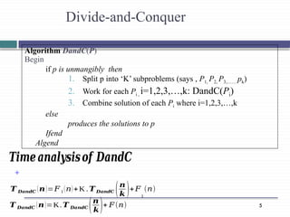 5
Divide-and-Conquer
+
𝑻 𝑫𝒂𝒏𝒅𝑪 (𝒏)=𝐹1 (𝑛)+K . 𝑻𝑫𝒂𝒏𝒅𝑪 (𝒏
𝒌 )+𝐹
1
(𝑛)
𝑻 𝑫𝒂𝒏𝒅𝑪 (𝒏)=K.𝑻 𝑫𝒂𝒏𝒅𝑪 (𝒏
𝒌)+ 𝐹(𝑛)
Algorithm DandC(P)
Begin
if p is unmangibly then
1. Split p into ‘K’ subproblems (says , P1, P2, P3,…… pk)
2. Work for each Pi , i=1,2,3,…,k: DandC(Pi)
3. Combine solution of each Pi where i=1,2,3,…,k
else
produces the solutions to p
Ifend
Algend
𝑻𝒊𝒎𝒆𝒂𝒏𝒂𝒍𝒚𝒔𝒊𝒔𝒐𝒇 𝑫𝒂𝒏𝒅𝑪
 