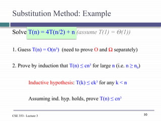 50
CSE 353– Lecture 3
Solve T(n) = 4T(n/2) + n (assume T(1) = Θ(1))
1. Guess T(n) = O(n3
) (need to prove O and Ω separately)
2. Prove by induction that T(n) ≤ cn3
for large n (i.e. n ≥ n0)
Inductive hypothesis: T(k) ≤ ck3
for any k < n
Assuming ind. hyp. holds, prove T(n) ≤ cn3
Substitution Method: Example
 