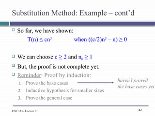 52
CSE 353– Lecture 3
Substitution Method: Example – cont’d
 So far, we have shown:
T(n) ≤ cn3
when ((c/2)n3
– n) ≥ 0
 We can choose c ≥ 2 and n0 ≥ 1
 But, the proof is not complete yet.
 Reminder: Proof by induction:
1. Prove the base cases
2. Inductive hypothesis for smaller sizes
3. Prove the general case
haven’t proved
the base cases yet
 