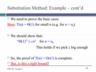 53
CSE 353– Lecture 3
Substitution Method: Example – cont’d
 We need to prove the base cases
Base: T(n) = Θ(1) for small n (e.g. for n = n0)
 We should show that:
“Θ(1)” ≤ cn3
for n = n0
This holds if we pick c big enough
 So, the proof of T(n) = O(n3
) is complete.
 But, is this a tight bound?
 