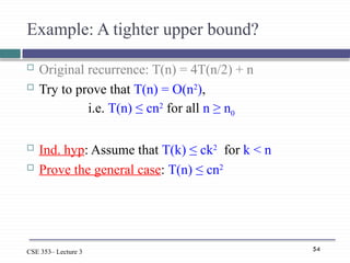 54
CSE 353– Lecture 3
Example: A tighter upper bound?
 Original recurrence: T(n) = 4T(n/2) + n
 Try to prove that T(n) = O(n2
),
i.e. T(n) ≤ cn2
for all n ≥ n0
 Ind. hyp: Assume that T(k) ≤ ck2
for k < n
 Prove the general case: T(n) ≤ cn2
 