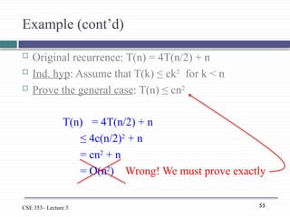 55
CSE 353– Lecture 3
Example (cont’d)
 Original recurrence: T(n) = 4T(n/2) + n
 Ind. hyp: Assume that T(k) ≤ ck2
for k < n
 Prove the general case: T(n) ≤ cn2
T(n) = 4T(n/2) + n
≤ 4c(n/2)2
+ n
= cn2
+ n
= O(n2
) Wrong! We must prove exactly
 