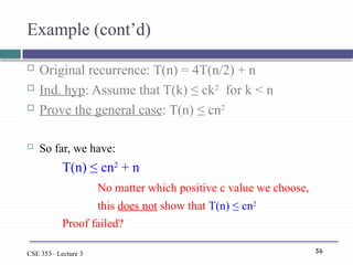 56
CSE 353– Lecture 3
Example (cont’d)
 Original recurrence: T(n) = 4T(n/2) + n
 Ind. hyp: Assume that T(k) ≤ ck2
for k < n
 Prove the general case: T(n) ≤ cn2
 So far, we have:
T(n) ≤ cn2
+ n
No matter which positive c value we choose,
this does not show that T(n) ≤ cn2
Proof failed?
 