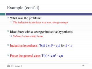 57
CSE 353– Lecture 3
Example (cont’d)
 What was the problem?
 The inductive hypothesis was not strong enough
 Idea: Start with a stronger inductive hypothesis
 Subtract a low-order term
 Inductive hypothesis: T(k)  c1k2
– c2k for k < n
 Prove the general case: T(n) ≤ c1n2
- c2n
 