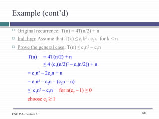58
CSE 353– Lecture 3
Example (cont’d)
 Original recurrence: T(n) = 4T(n/2) + n
 Ind. hyp: Assume that T(k) ≤ c1k2
- c2k for k < n
 Prove the general case: T(n) ≤ c1n2
– c2n
T(n) = 4T(n/2) + n
≤ 4 (c1(n/2)2
– c2(n/2)) + n
= c1n2
– 2c2n + n
= c1n2
– c2n – (c2n – n)
≤ c1n2
– c2n for n(c2 – 1) ≥ 0
choose c2 ≥ 1
 