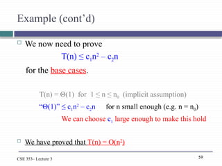 59
CSE 353– Lecture 3
Example (cont’d)
 We now need to prove
T(n) ≤ c1n2
– c2n
for the base cases.
T(n) = Θ(1) for 1 ≤ n ≤ n0 (implicit assumption)
“Θ(1)” ≤ c1n2
– c2n for n small enough (e.g. n = n0)
We can choose c1 large enough to make this hold
 We have proved that T(n) = O(n2
)
 
