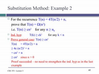 60
CSE 353– Lecture 3
Substitution Method: Example 2
 For the recurrence T(n) = 4T(n/2) + n,
prove that T(n) = Ω(n2
)
i.e. T(n) ≥ cn2
for any n ≥ n0
 Ind. hyp: T(k) ≥ ck2
for any k < n
 Prove general case: T(n) ≥ cn2
T(n) = 4T(n/2) + n
≥ 4c (n/2)2
+ n
= cn2
+ n
≥ cn2
since n > 0
Proof succeeded – no need to strengthen the ind. hyp as in the last
example
 