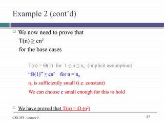 61
CSE 353– Lecture 3
Example 2 (cont’d)
 We now need to prove that
T(n) ≥ cn2
for the base cases
T(n) = Θ(1) for 1 ≤ n ≤ n0 (implicit assumption)
“Θ(1)” ≥ cn2
for n = n0
n0 is sufficiently small (i.e. constant)
We can choose c small enough for this to hold
 We have proved that T(n) = Ω (n2
)
 