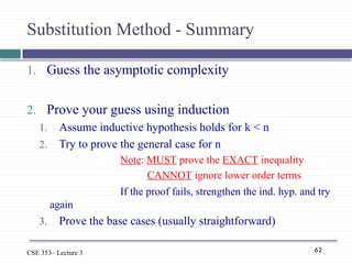 62
CSE 353– Lecture 3
Substitution Method - Summary
1. Guess the asymptotic complexity
2. Prove your guess using induction
1. Assume inductive hypothesis holds for k < n
2. Try to prove the general case for n
Note: MUST prove the EXACT inequality
CANNOT ignore lower order terms
If the proof fails, strengthen the ind. hyp. and try
again
3. Prove the base cases (usually straightforward)
 