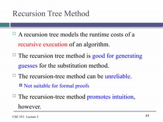 63
CSE 353– Lecture 3
Recursion Tree Method
 A recursion tree models the runtime costs of a
recursive execution of an algorithm.
 The recursion tree method is good for generating
guesses for the substitution method.
 The recursion-tree method can be unreliable.
 Not suitable for formal proofs
 The recursion-tree method promotes intuition,
however.
 