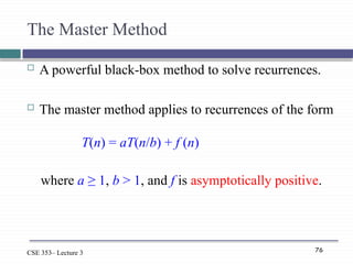 76
CSE 353– Lecture 3
The Master Method
 A powerful black-box method to solve recurrences.
 The master method applies to recurrences of the form
T(n) = aT(n/b) + f (n)
where a ≥ 1, b > 1, and f is asymptotically positive.
 