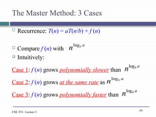 77
CSE 353– Lecture 3
The Master Method: 3 Cases
 Recurrence: T(n) = aT(n/b) + f (n)
 Compare f (n) with
 Intuitively:
Case 1: f (n) grows polynomially slower than
Case 2: f (n) grows at the same rate as
Case 3: f (n) grows polynomially faster than
a
b
nlog
a
b
nlog
 