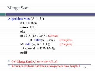 8
Algorithm Max (A, L, U)
if L = U then
return A[L]
else
mid   (L+U)/2; (Divide)
M1=Max(A, L, mid); (Conquer)
M1=Max(A, mid+1, U); (Conquer)
Return (M1>M2?M1:M2);
endif
 Call Merge-Sort(A,1,n) to sort A[1..n]
 Recursion bottoms out when subsequences have length 1
Merge Sort
 