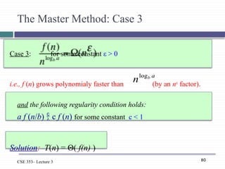 80
CSE 353– Lecture 3
The Master Method: Case 3
Case 3: for some constant ε > 0
i.e., f (n) grows polynomialy faster than (by an nε
factor).
and the following regularity condition holds:
a f (n/b)  c f (n) for some constant c < 1
Solution: T(n) = Θ( f(n) )
a
b
nlog
 