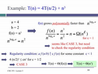 83
CSE 353– Lecture 3
Example: T(n) = 4T(n/2) + n3
a = 4
b = 2
f(n) = n3
f(n) grows polynomially faster than
seems like CASE 3, but need
to check the regularity condition
T(n) = Θ(f(n)) T(n) = Θ(n3
)
for ε = 1
Regularity condition: a f (n/b)  c f (n) for some constant c < 1
4 (n/2)3
≤ cn3
for c = 1/2
CASE 3
 