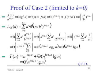 95
CSE 353– Lecture 3
Proof of Case 2 (limited to k=0)



























 








1
0
log
1
0
log
log
1
0
log
log
1
)
(
1 h
i
i
i
a
h
i
i
a
i
a
h
i
a
i
a
i
a
a
n
b
a
n
b
n
a b
b
b
b
b















 a
i
i
a
a
b
b
b
b
n
b
n
f
n
n
f
n
n
n
f log
log
0
log
)
(
)
/
(
)
(
)
(
)
1
(
)
(lg
)
(
 






1
0
log
)
/
(
)
(
h
i
a
i
i b
b
n
a
n
g
)
lg
(
)
( log
log
n
n
n
n
T a
a b
b



 
n
n a
b
lg
log


   
n
n
n
n
n a
b
a
n
i
a b
b
b
b
lg
log
1 log
log
1
log
0
log













 


Q.E.D.
 