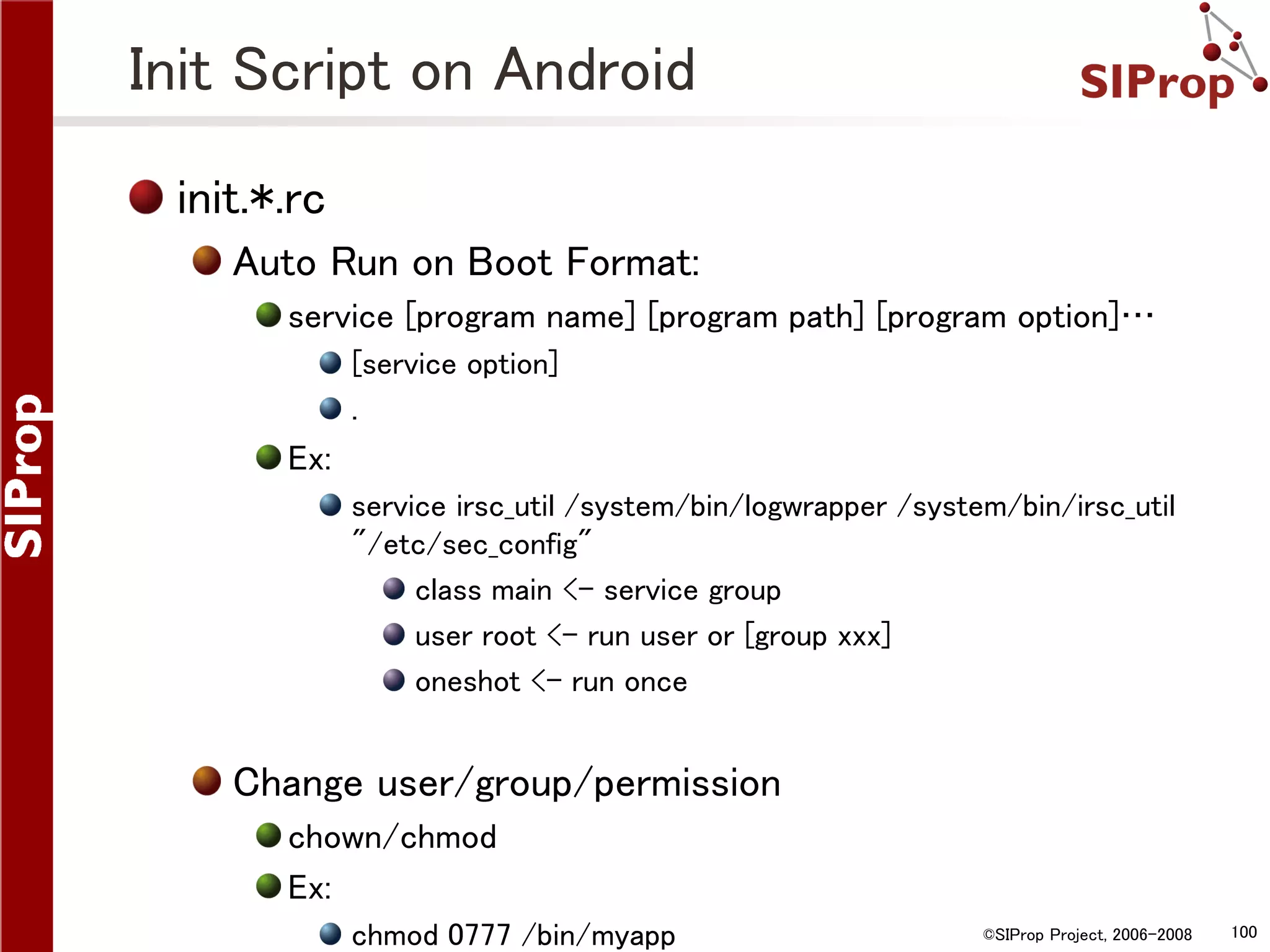 Init Script on Android init.*.rc Auto Run on Boot Format: service [program name] [program path] [program option]… [service option] . Ex: service irsc_util /system/bin/logwrapper /system/bin/irsc_util "/etc/sec_config" class main <- service group user root <- run user or [group xxx] oneshot <- run once Change user/group/permission chown/chmod Ex: chmod 0777 /bin/myapp ©SIProp Project, 2006-2008 100 