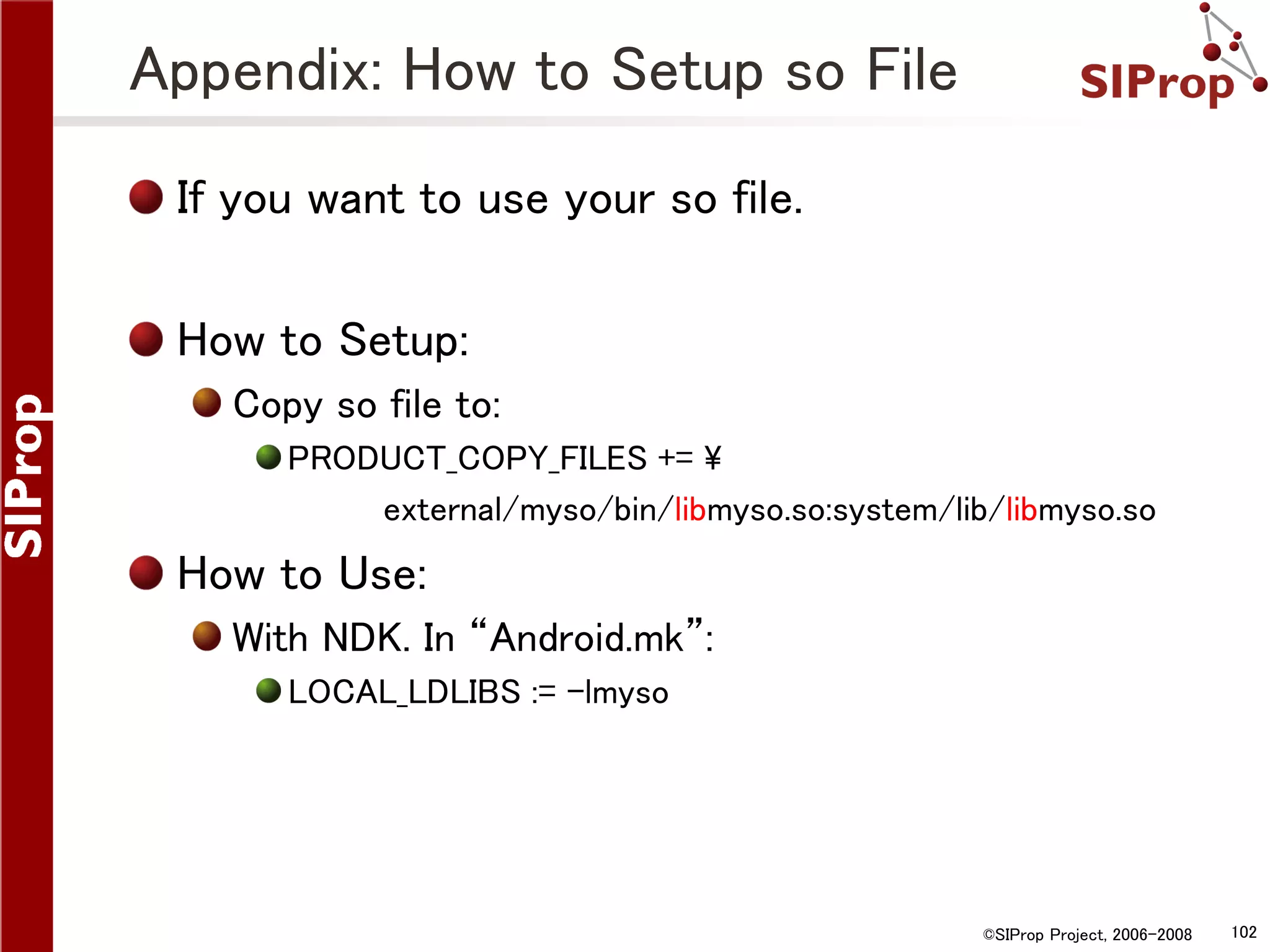 Appendix: How to Setup so File If you want to use your so file. How to Setup: Copy so file to: PRODUCT_COPY_FILES += external/myso/bin/libmyso.so:system/lib/libmyso.so How to Use: With NDK. In “Android.mk”: LOCAL_LDLIBS := -lmyso ©SIProp Project, 2006-2008 102 