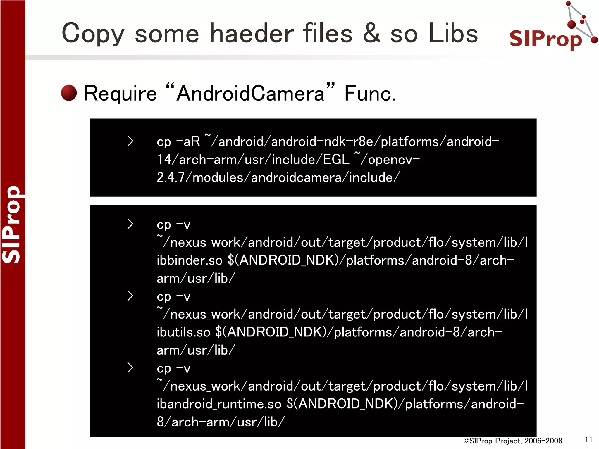 Copy some haeder files & so Libs Require “AndroidCamera” Func. › cp -aR ~/android/android-ndk-r8e/platforms/android14/arch-arm/usr/include/EGL ~/opencv2.4.7/modules/androidcamera/include/ › cp -v ~/nexus_work/android/out/target/product/flo/system/lib/l ibbinder.so $(ANDROID_NDK)/platforms/android-8/archarm/usr/lib/ cp -v ~/nexus_work/android/out/target/product/flo/system/lib/l ibutils.so $(ANDROID_NDK)/platforms/android-8/archarm/usr/lib/ cp -v ~/nexus_work/android/out/target/product/flo/system/lib/l ibandroid_runtime.so $(ANDROID_NDK)/platforms/android8/arch-arm/usr/lib/ › › ©SIProp Project, 2006-2008 11 