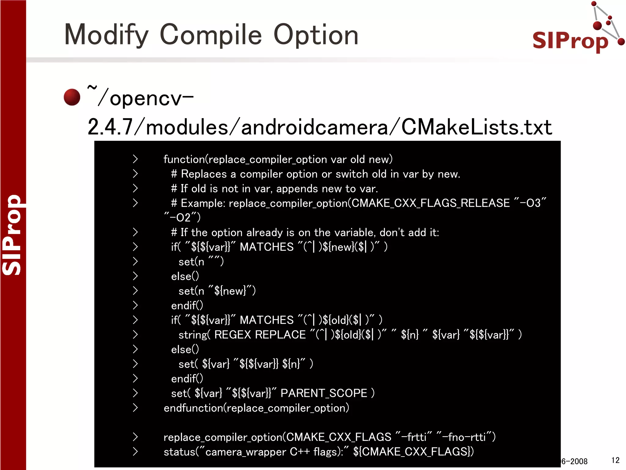 Modify Compile Option ~/opencv2.4.7/modules/androidcamera/CMakeLists.txt › › › › › › › › › › › › › › › › › function(replace_compiler_option var old new) # Replaces a compiler option or switch old in var by new. # If old is not in var, appends new to var. # Example: replace_compiler_option(CMAKE_CXX_FLAGS_RELEASE "-O3" "-O2") # If the option already is on the variable, don't add it: if( "${${var}}" MATCHES "(^| )${new}($| )" ) set(n "") else() set(n "${new}") endif() if( "${${var}}" MATCHES "(^| )${old}($| )" ) string( REGEX REPLACE "(^| )${old}($| )" " ${n} " ${var} "${${var}}" ) else() set( ${var} "${${var}} ${n}" ) endif() set( ${var} "${${var}}" PARENT_SCOPE ) endfunction(replace_compiler_option) › › replace_compiler_option(CMAKE_CXX_FLAGS "-frtti" "-fno-rtti") status("camera_wrapper C++ flags):" ${CMAKE_CXX_FLAGS}) ©SIProp Project, 2006-2008 12 