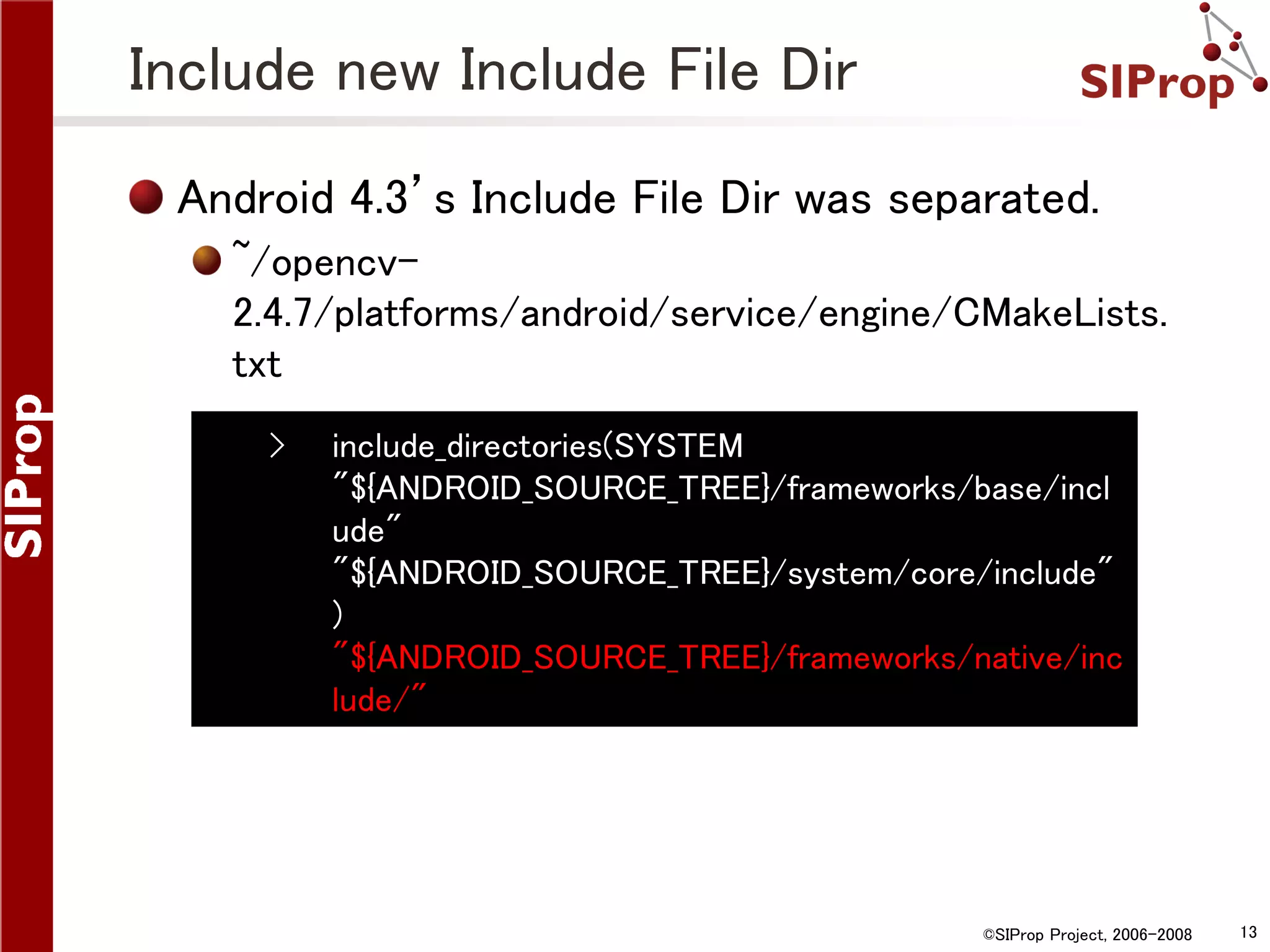 Include new Include File Dir Android 4.3’s Include File Dir was separated. ~/opencv2.4.7/platforms/android/service/engine/CMakeLists. txt › include_directories(SYSTEM "${ANDROID_SOURCE_TREE}/frameworks/base/incl ude" "${ANDROID_SOURCE_TREE}/system/core/include" ) "${ANDROID_SOURCE_TREE}/frameworks/native/inc lude/" ©SIProp Project, 2006-2008 13 
