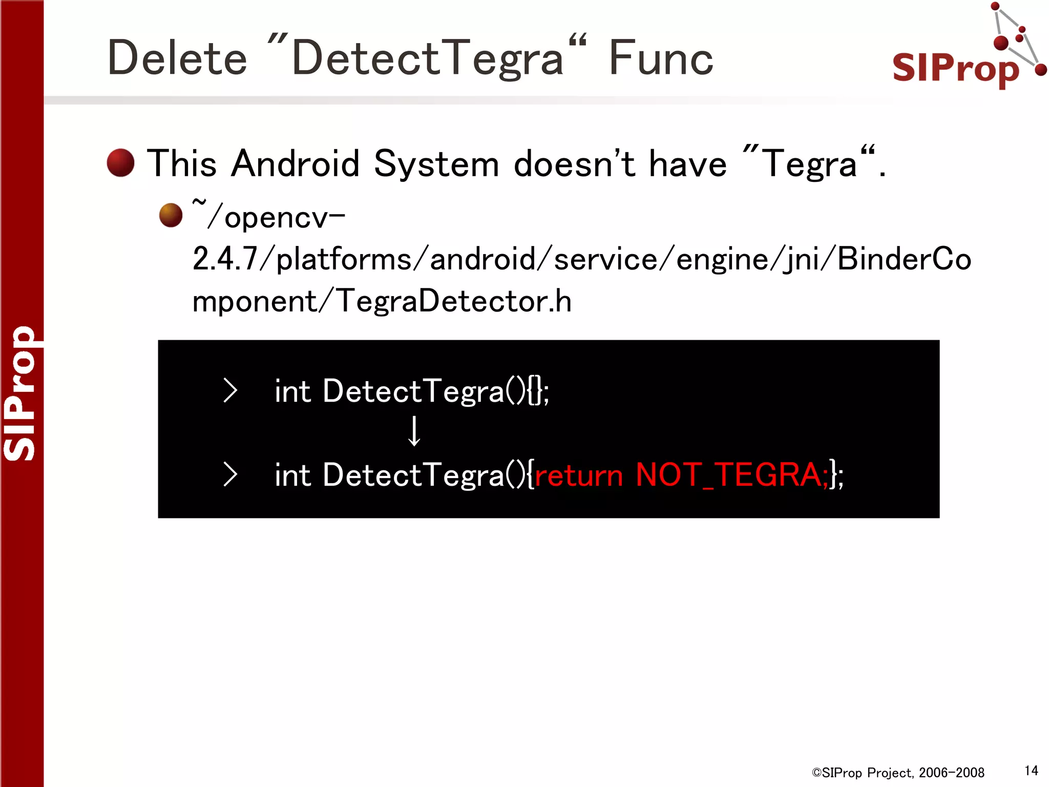 Delete "DetectTegra“ Func This Android System doesn't have "Tegra“. ~/opencv2.4.7/platforms/android/service/engine/jni/BinderCo mponent/TegraDetector.h › int DetectTegra(){}; ↓ › int DetectTegra(){return NOT_TEGRA;}; ©SIProp Project, 2006-2008 14 