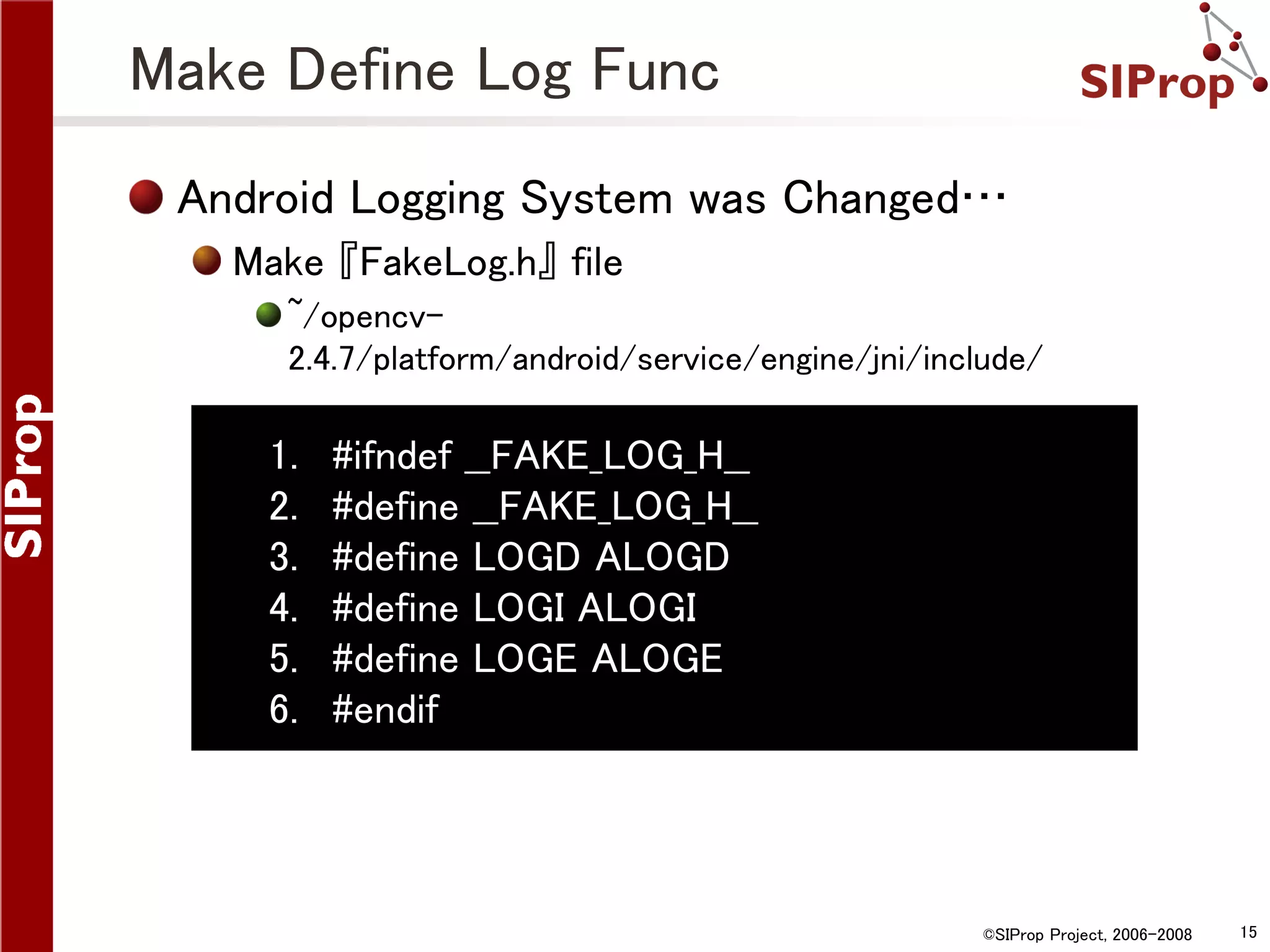 Make Define Log Func Android Logging System was Changed… Make 『FakeLog.h』 file ~/opencv2.4.7/platform/android/service/engine/jni/include/ 1. 2. 3. 4. 5. 6. #ifndef __FAKE_LOG_H__ #define __FAKE_LOG_H__ #define LOGD ALOGD #define LOGI ALOGI #define LOGE ALOGE #endif ©SIProp Project, 2006-2008 15 
