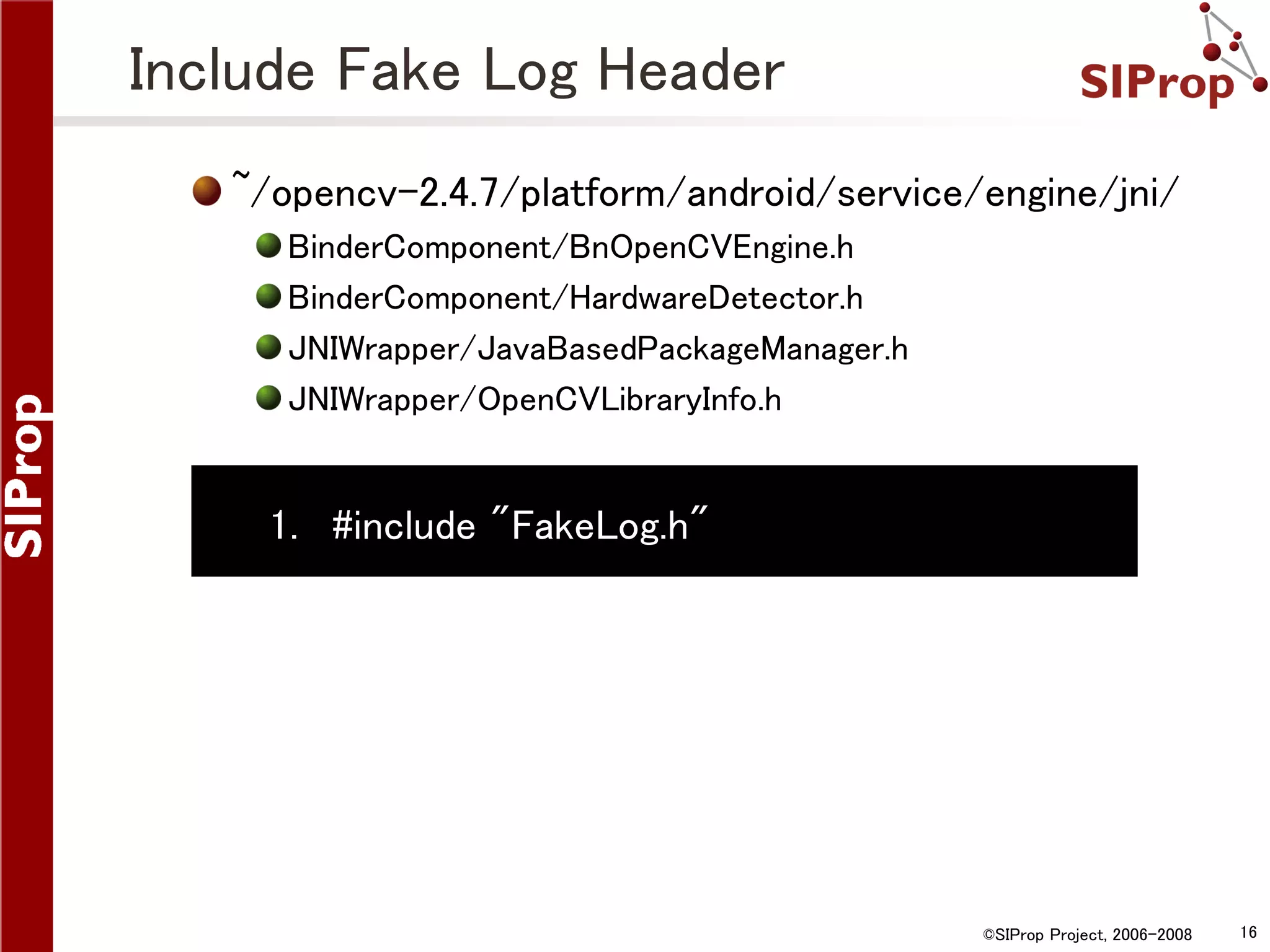 Include Fake Log Header ~/opencv-2.4.7/platform/android/service/engine/jni/ BinderComponent/BnOpenCVEngine.h BinderComponent/HardwareDetector.h JNIWrapper/JavaBasedPackageManager.h JNIWrapper/OpenCVLibraryInfo.h 1. #include "FakeLog.h" ©SIProp Project, 2006-2008 16 