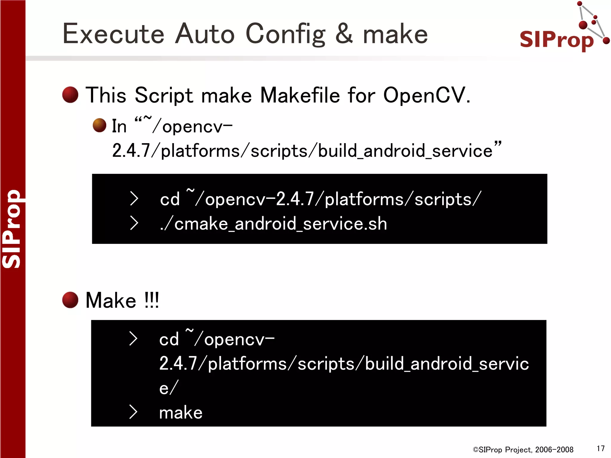 Execute Auto Config & make This Script make Makefile for OpenCV. In “~/opencv2.4.7/platforms/scripts/build_android_service” › cd ~/opencv-2.4.7/platforms/scripts/ › ./cmake_android_service.sh Make !!! › › cd ~/opencv2.4.7/platforms/scripts/build_android_servic e/ make ©SIProp Project, 2006-2008 17 