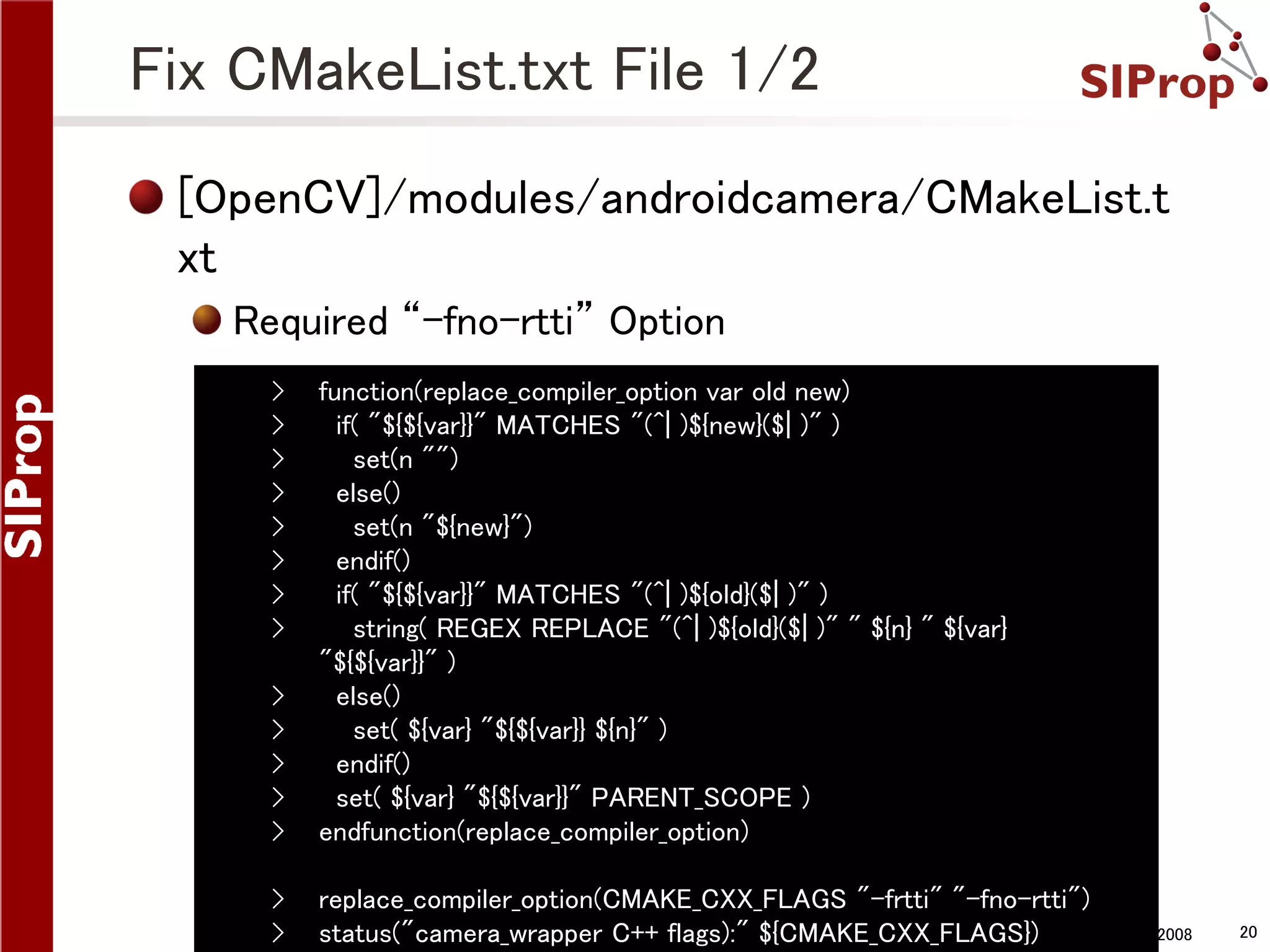 Fix CMakeList.txt File 1/2 [OpenCV]/modules/androidcamera/CMakeList.t xt Required “-fno-rtti” Option › › › › › › › › › › › › › function(replace_compiler_option var old new) if( "${${var}}" MATCHES "(^| )${new}($| )" ) set(n "") else() set(n "${new}") endif() if( "${${var}}" MATCHES "(^| )${old}($| )" ) string( REGEX REPLACE "(^| )${old}($| )" " ${n} " ${var} "${${var}}" ) else() set( ${var} "${${var}} ${n}" ) endif() set( ${var} "${${var}}" PARENT_SCOPE ) endfunction(replace_compiler_option) › › replace_compiler_option(CMAKE_CXX_FLAGS "-frtti" "-fno-rtti") ©SIProp status("camera_wrapper C++ flags):" ${CMAKE_CXX_FLAGS}) Project, 2006-2008 20 