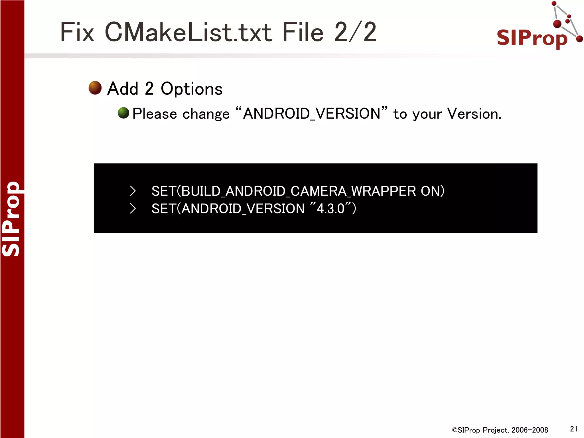 Fix CMakeList.txt File 2/2 Add 2 Options Please change “ANDROID_VERSION” to your Version. › › SET(BUILD_ANDROID_CAMERA_WRAPPER ON) SET(ANDROID_VERSION "4.3.0") ©SIProp Project, 2006-2008 21 