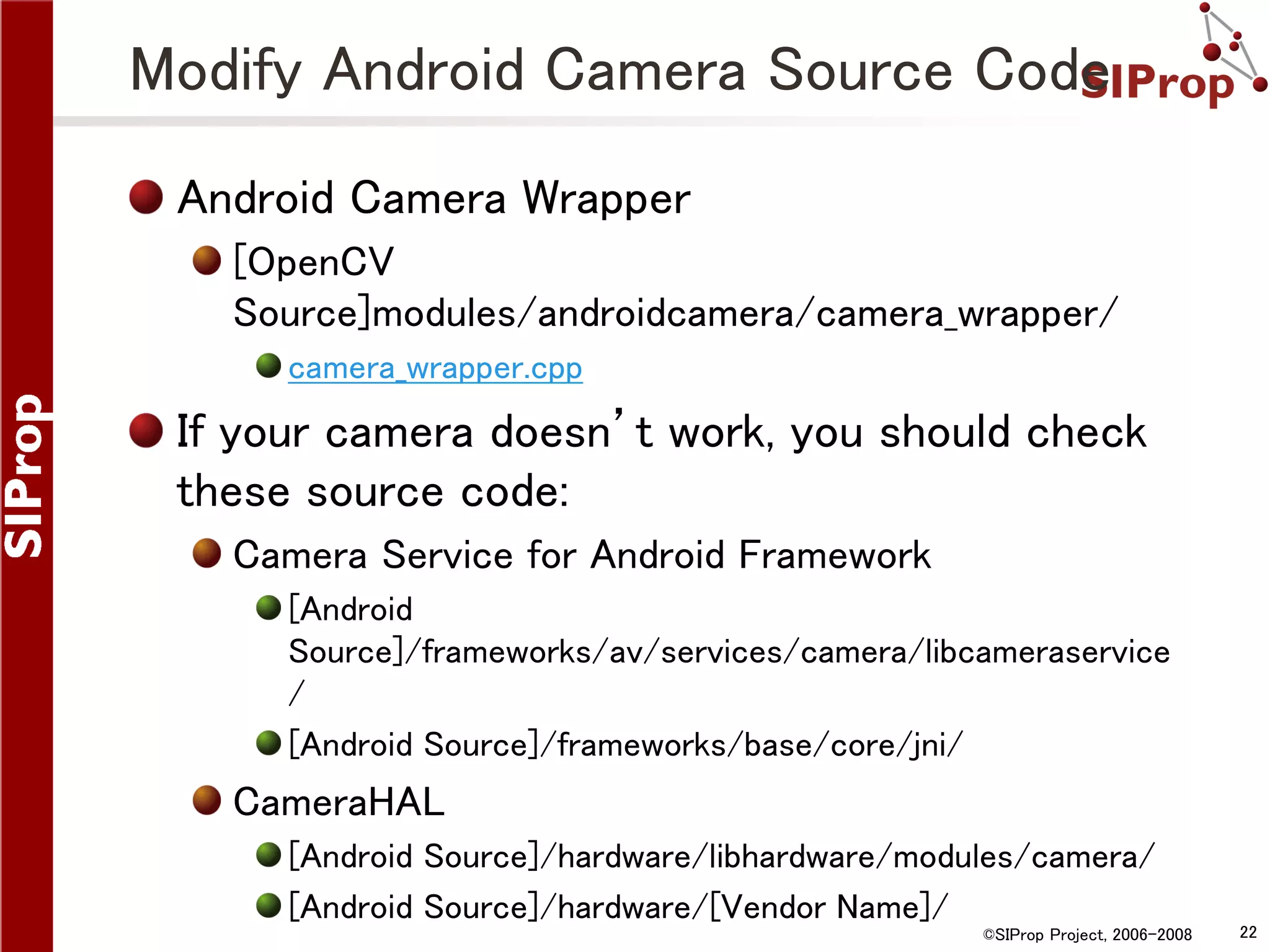 Modify Android Camera Source Code Android Camera Wrapper [OpenCV Source]modules/androidcamera/camera_wrapper/ camera_wrapper.cpp If your camera doesn’t work, you should check these source code: Camera Service for Android Framework [Android Source]/frameworks/av/services/camera/libcameraservice / [Android Source]/frameworks/base/core/jni/ CameraHAL [Android Source]/hardware/libhardware/modules/camera/ [Android Source]/hardware/[Vendor Name]/ ©SIProp Project, 2006-2008 22 