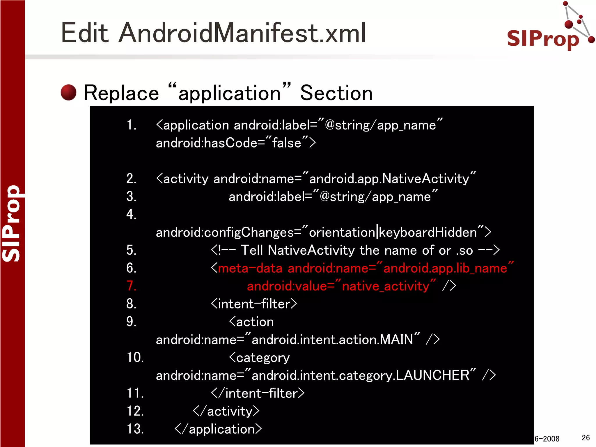 Edit AndroidManifest.xml Replace “application” Section 1. <application android:label="@string/app_name" android:hasCode="false"> 2. 3. 4. <activity android:name="android.app.NativeActivity" android:label="@string/app_name" 5. 6. 7. 8. 9. 10. 11. 12. 13. android:configChanges="orientation|keyboardHidden"> <!-- Tell NativeActivity the name of or .so --> <meta-data android:name="android.app.lib_name" android:value="native_activity" /> <intent-filter> <action android:name="android.intent.action.MAIN" /> <category android:name="android.intent.category.LAUNCHER" /> </intent-filter> </activity> </application> ©SIProp Project, 2006-2008 26 