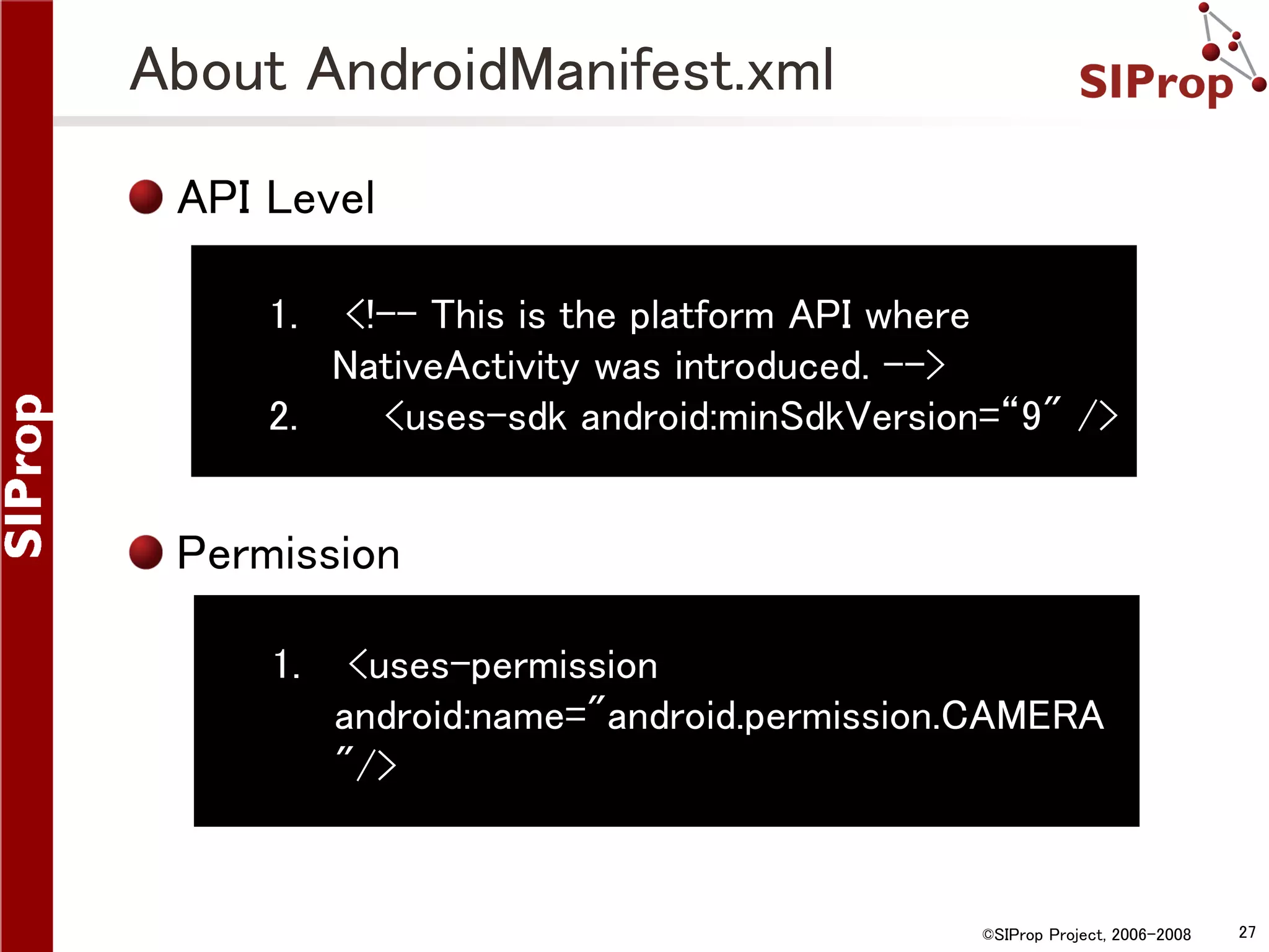 About AndroidManifest.xml API Level 1. <!-- This is the platform API where NativeActivity was introduced. --> 2. <uses-sdk android:minSdkVersion=“9" /> Permission 1. <uses-permission android:name="android.permission.CAMERA "/> ©SIProp Project, 2006-2008 27 