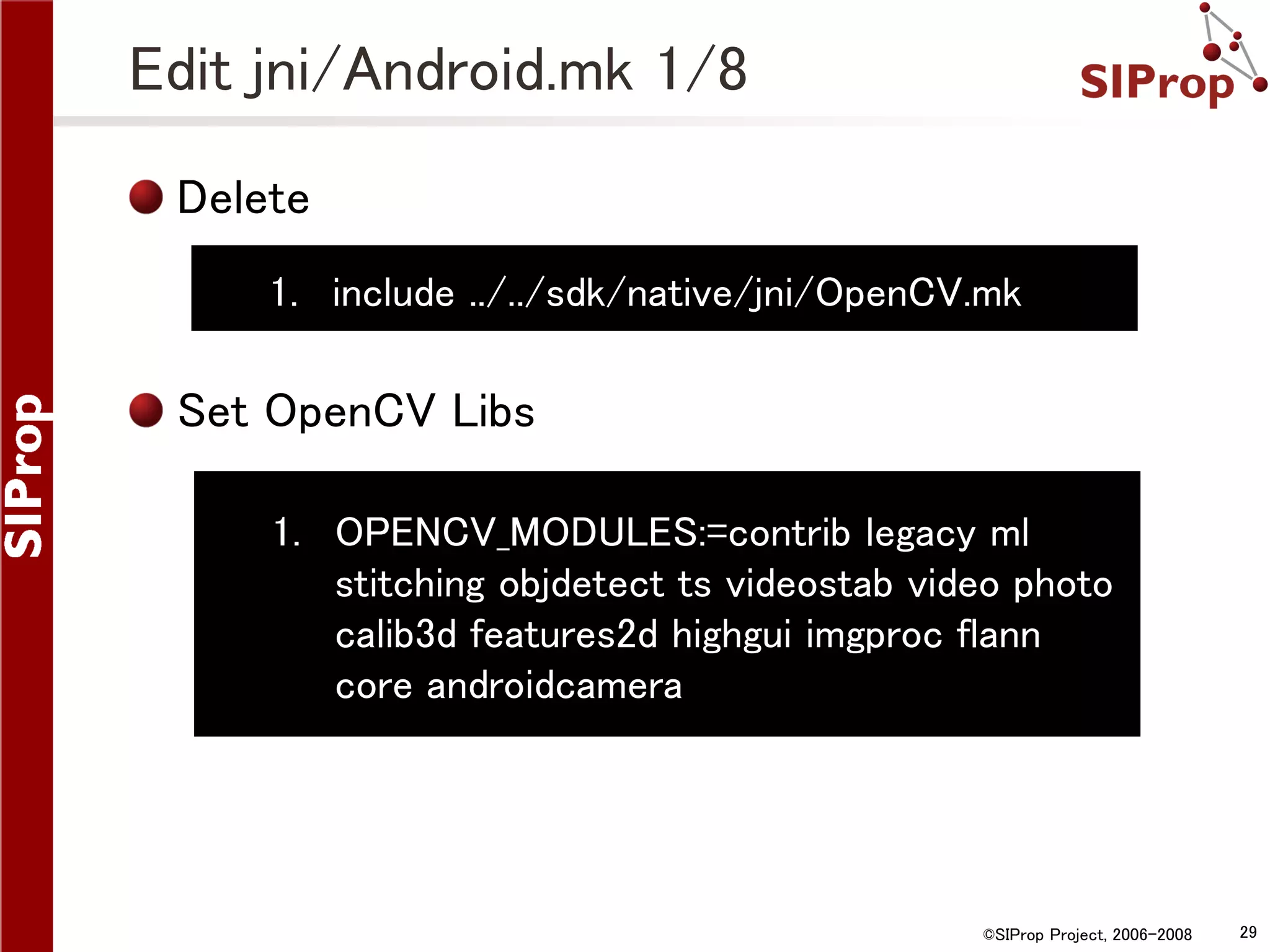 Edit jni/Android.mk 1/8 Delete 1. include ../../sdk/native/jni/OpenCV.mk Set OpenCV Libs 1. OPENCV_MODULES:=contrib legacy ml stitching objdetect ts videostab video photo calib3d features2d highgui imgproc flann core androidcamera ©SIProp Project, 2006-2008 29 