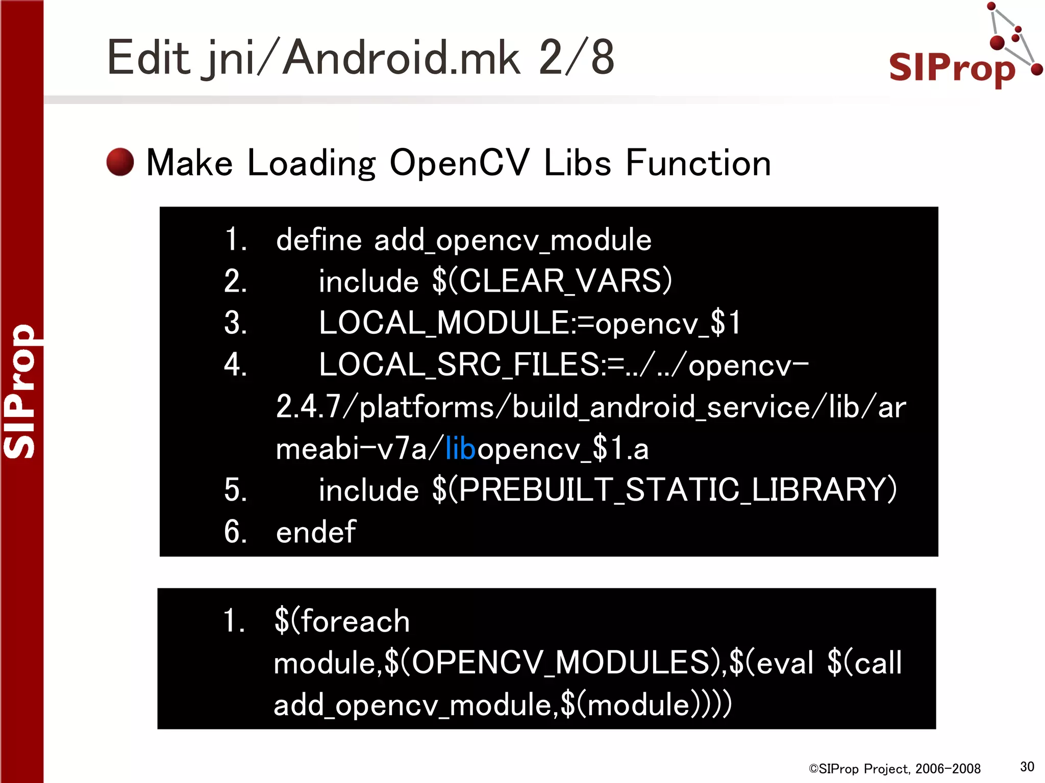 Edit jni/Android.mk 2/8 Make Loading OpenCV Libs Function 1. define add_opencv_module 2. include $(CLEAR_VARS) 3. LOCAL_MODULE:=opencv_$1 4. LOCAL_SRC_FILES:=../../opencv2.4.7/platforms/build_android_service/lib/ar meabi-v7a/libopencv_$1.a 5. include $(PREBUILT_STATIC_LIBRARY) 6. endef 1. $(foreach module,$(OPENCV_MODULES),$(eval $(call add_opencv_module,$(module)))) ©SIProp Project, 2006-2008 30 