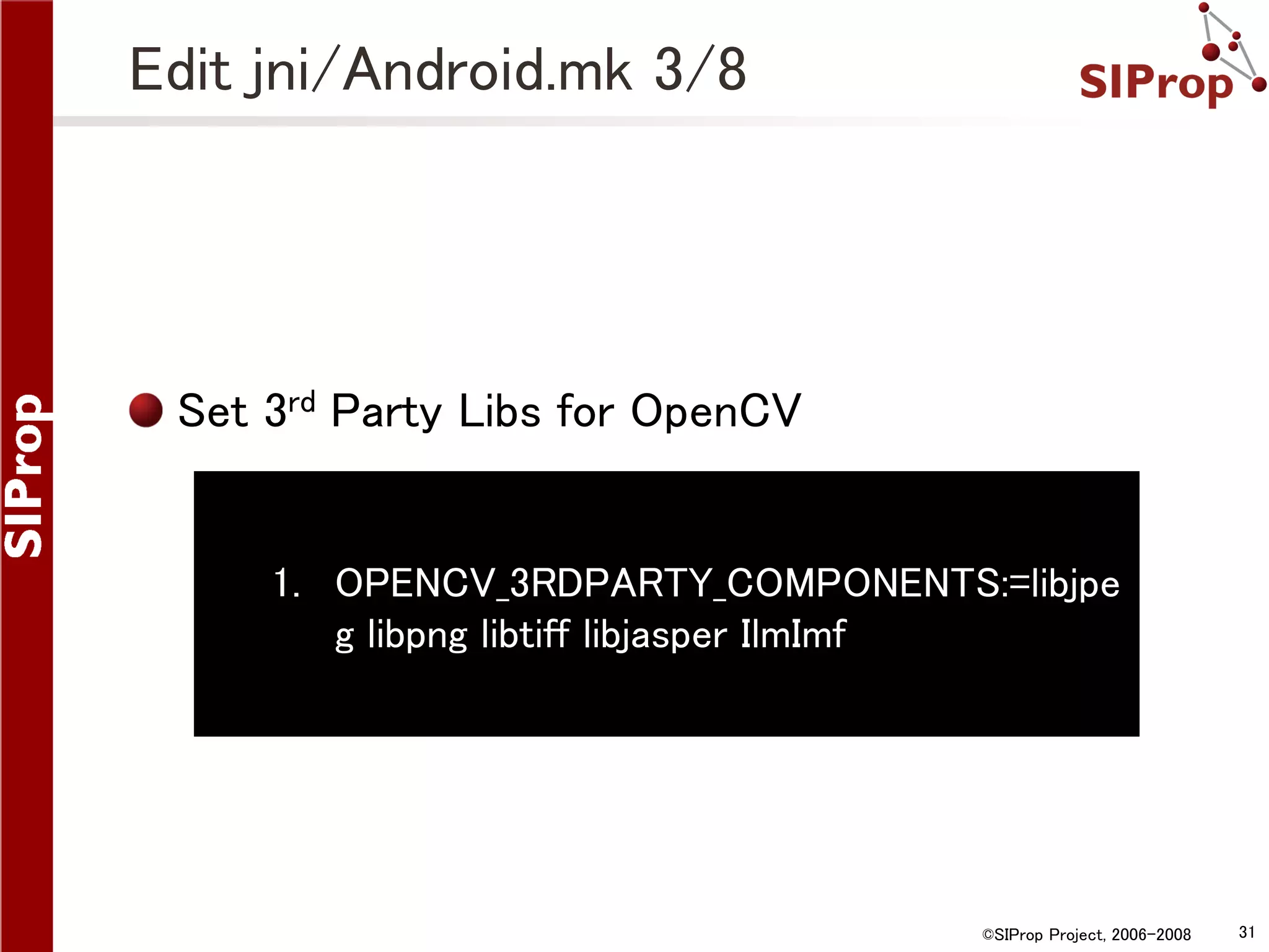 Edit jni/Android.mk 3/8 Set 3rd Party Libs for OpenCV 1. OPENCV_3RDPARTY_COMPONENTS:=libjpe g libpng libtiff libjasper IlmImf ©SIProp Project, 2006-2008 31 