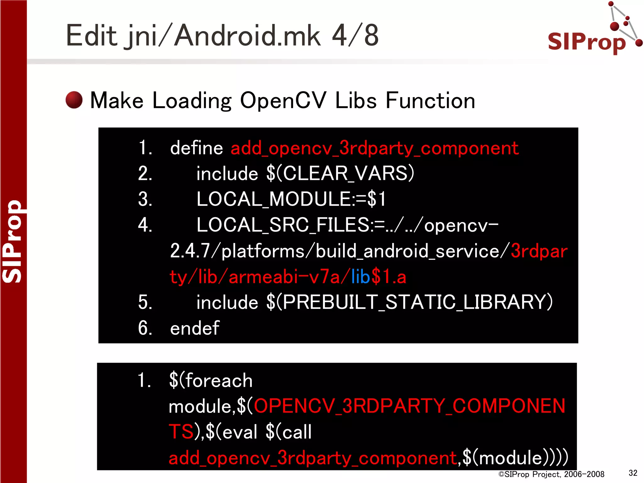 Edit jni/Android.mk 4/8 Make Loading OpenCV Libs Function 1. define add_opencv_3rdparty_component 2. include $(CLEAR_VARS) 3. LOCAL_MODULE:=$1 4. LOCAL_SRC_FILES:=../../opencv2.4.7/platforms/build_android_service/3rdpar ty/lib/armeabi-v7a/lib$1.a 5. include $(PREBUILT_STATIC_LIBRARY) 6. endef 1. $(foreach module,$(OPENCV_3RDPARTY_COMPONEN TS),$(eval $(call add_opencv_3rdparty_component,$(module)))) ©SIProp Project, 2006-2008 32 