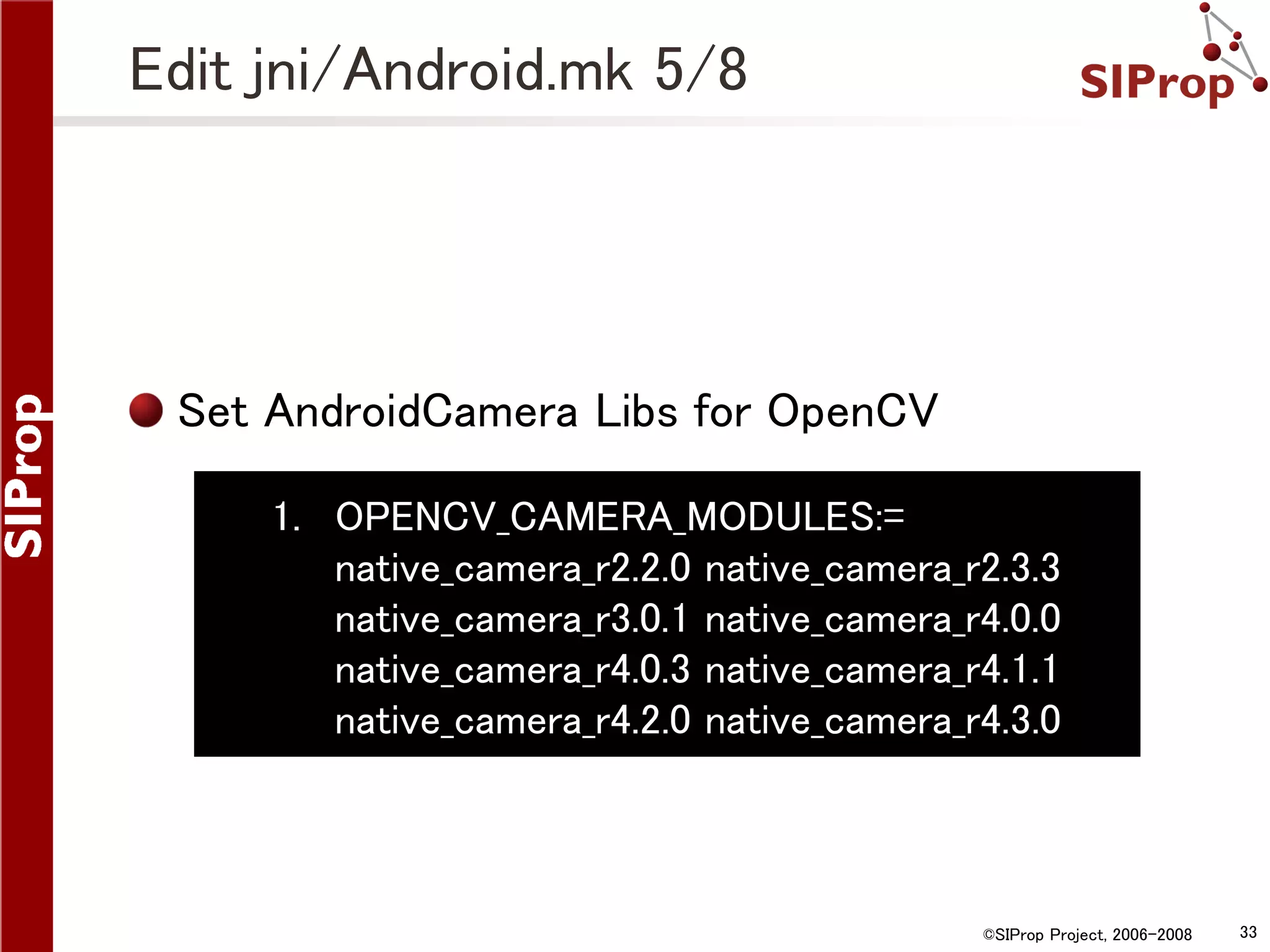 Edit jni/Android.mk 5/8 Set AndroidCamera Libs for OpenCV 1. OPENCV_CAMERA_MODULES:= native_camera_r2.2.0 native_camera_r2.3.3 native_camera_r3.0.1 native_camera_r4.0.0 native_camera_r4.0.3 native_camera_r4.1.1 native_camera_r4.2.0 native_camera_r4.3.0 ©SIProp Project, 2006-2008 33 