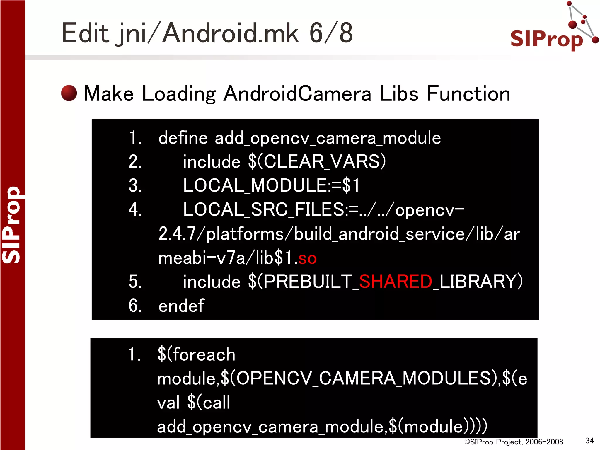 Edit jni/Android.mk 6/8 Make Loading AndroidCamera Libs Function 1. define add_opencv_camera_module 2. include $(CLEAR_VARS) 3. LOCAL_MODULE:=$1 4. LOCAL_SRC_FILES:=../../opencv2.4.7/platforms/build_android_service/lib/ar meabi-v7a/lib$1.so 5. include $(PREBUILT_SHARED_LIBRARY) 6. endef 1. $(foreach module,$(OPENCV_CAMERA_MODULES),$(e val $(call add_opencv_camera_module,$(module)))) ©SIProp Project, 2006-2008 34 