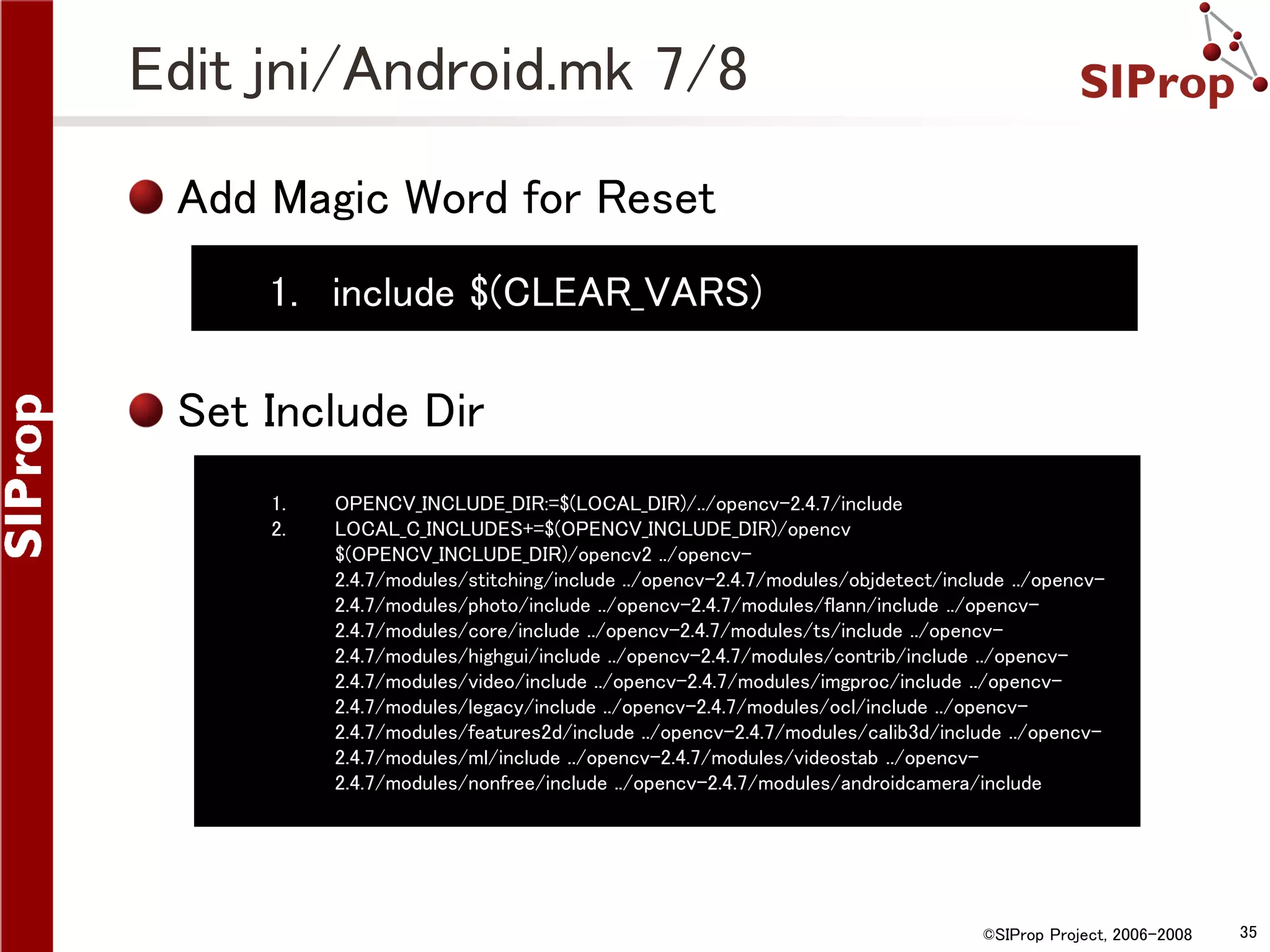 Edit jni/Android.mk 7/8 Add Magic Word for Reset 1. include $(CLEAR_VARS) Set Include Dir 1. 2. OPENCV_INCLUDE_DIR:=$(LOCAL_DIR)/../opencv-2.4.7/include LOCAL_C_INCLUDES+=$(OPENCV_INCLUDE_DIR)/opencv $(OPENCV_INCLUDE_DIR)/opencv2 ../opencv2.4.7/modules/stitching/include ../opencv-2.4.7/modules/objdetect/include ../opencv2.4.7/modules/photo/include ../opencv-2.4.7/modules/flann/include ../opencv2.4.7/modules/core/include ../opencv-2.4.7/modules/ts/include ../opencv2.4.7/modules/highgui/include ../opencv-2.4.7/modules/contrib/include ../opencv2.4.7/modules/video/include ../opencv-2.4.7/modules/imgproc/include ../opencv2.4.7/modules/legacy/include ../opencv-2.4.7/modules/ocl/include ../opencv2.4.7/modules/features2d/include ../opencv-2.4.7/modules/calib3d/include ../opencv2.4.7/modules/ml/include ../opencv-2.4.7/modules/videostab ../opencv2.4.7/modules/nonfree/include ../opencv-2.4.7/modules/androidcamera/include ©SIProp Project, 2006-2008 35 