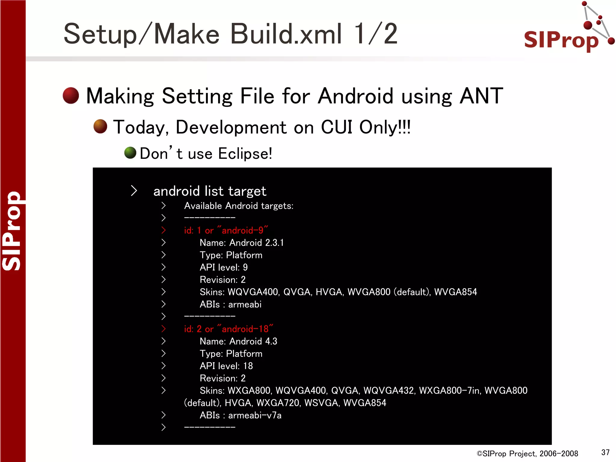 Setup/Make Build.xml 1/2 Making Setting File for Android using ANT Today, Development on CUI Only!!! Don’t use Eclipse! › android list target › › › › › › › › › › › › › › › › › › Available Android targets: ---------id: 1 or "android-9" Name: Android 2.3.1 Type: Platform API level: 9 Revision: 2 Skins: WQVGA400, QVGA, HVGA, WVGA800 (default), WVGA854 ABIs : armeabi ---------id: 2 or "android-18" Name: Android 4.3 Type: Platform API level: 18 Revision: 2 Skins: WXGA800, WQVGA400, QVGA, WQVGA432, WXGA800-7in, WVGA800 (default), HVGA, WXGA720, WSVGA, WVGA854 ABIs : armeabi-v7a ---------©SIProp Project, 2006-2008 37 