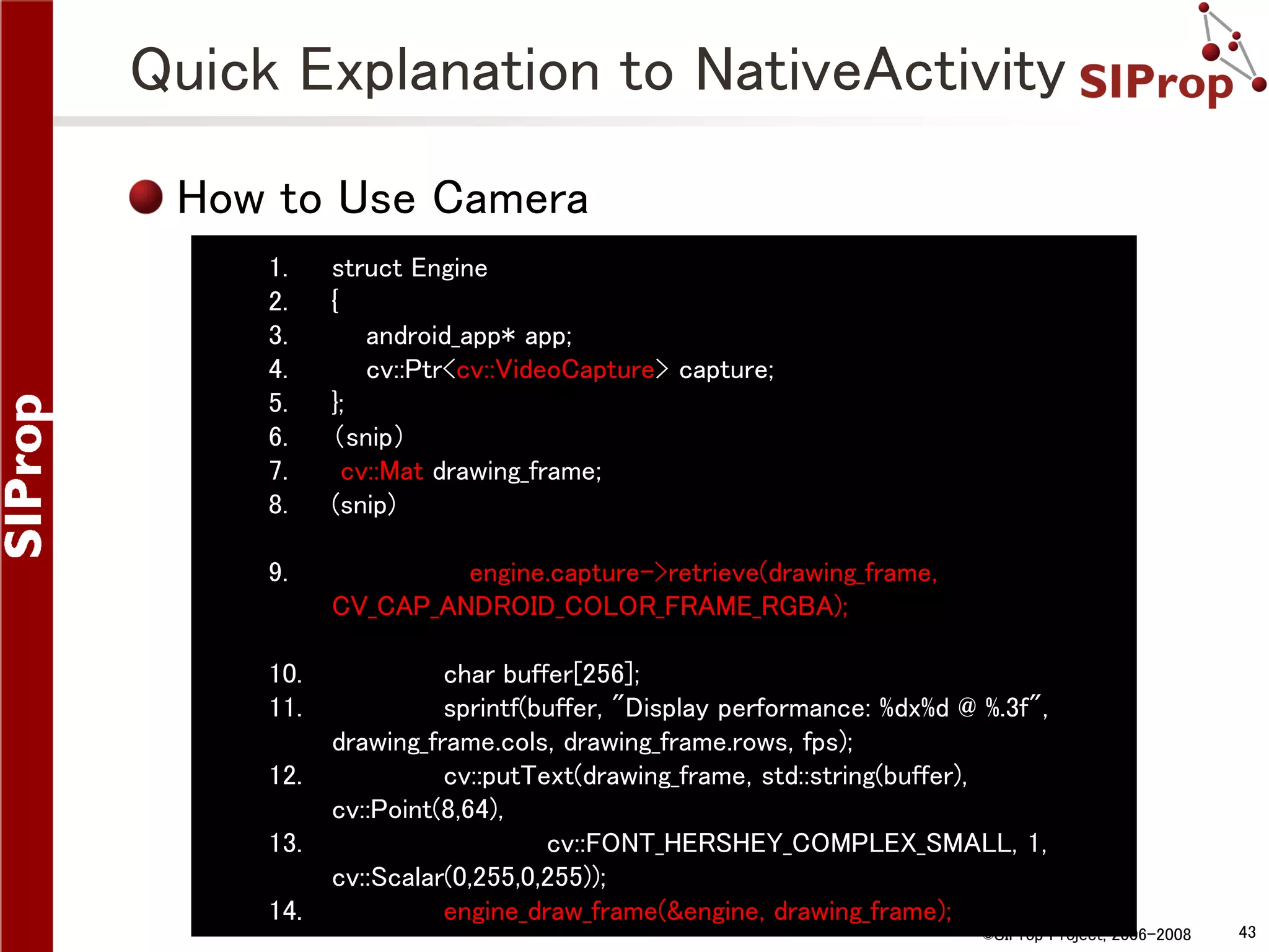 Quick Explanation to NativeActivity How to Use Camera 1. 2. 3. 4. 5. 6. 7. 8. struct Engine { android_app* app; cv::Ptr<cv::VideoCapture> capture; }; （snip） cv::Mat drawing_frame; (snip) 9. engine.capture->retrieve(drawing_frame, CV_CAP_ANDROID_COLOR_FRAME_RGBA); 10. 11. char buffer[256]; sprintf(buffer, "Display performance: %dx%d @ %.3f", drawing_frame.cols, drawing_frame.rows, fps); cv::putText(drawing_frame, std::string(buffer), cv::Point(8,64), cv::FONT_HERSHEY_COMPLEX_SMALL, 1, cv::Scalar(0,255,0,255)); engine_draw_frame(&engine, drawing_frame); 12. 13. 14. ©SIProp Project, 2006-2008 43 