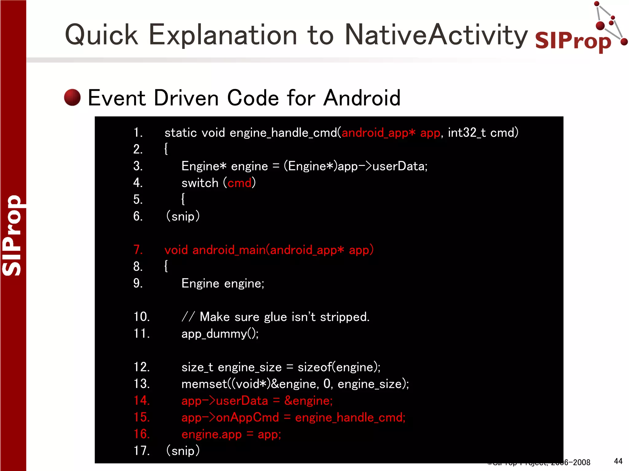 Quick Explanation to NativeActivity Event Driven Code for Android 1. 2. 3. 4. 5. 6. static void engine_handle_cmd(android_app* app, int32_t cmd) { Engine* engine = (Engine*)app->userData; switch (cmd) { （snip） 7. 8. 9. void android_main(android_app* app) { Engine engine; 10. 11. 12. 13. 14. 15. 16. 17. // Make sure glue isn't stripped. app_dummy(); size_t engine_size = sizeof(engine); memset((void*)&engine, 0, engine_size); app->userData = &engine; app->onAppCmd = engine_handle_cmd; engine.app = app; （snip） ©SIProp Project, 2006-2008 44 
