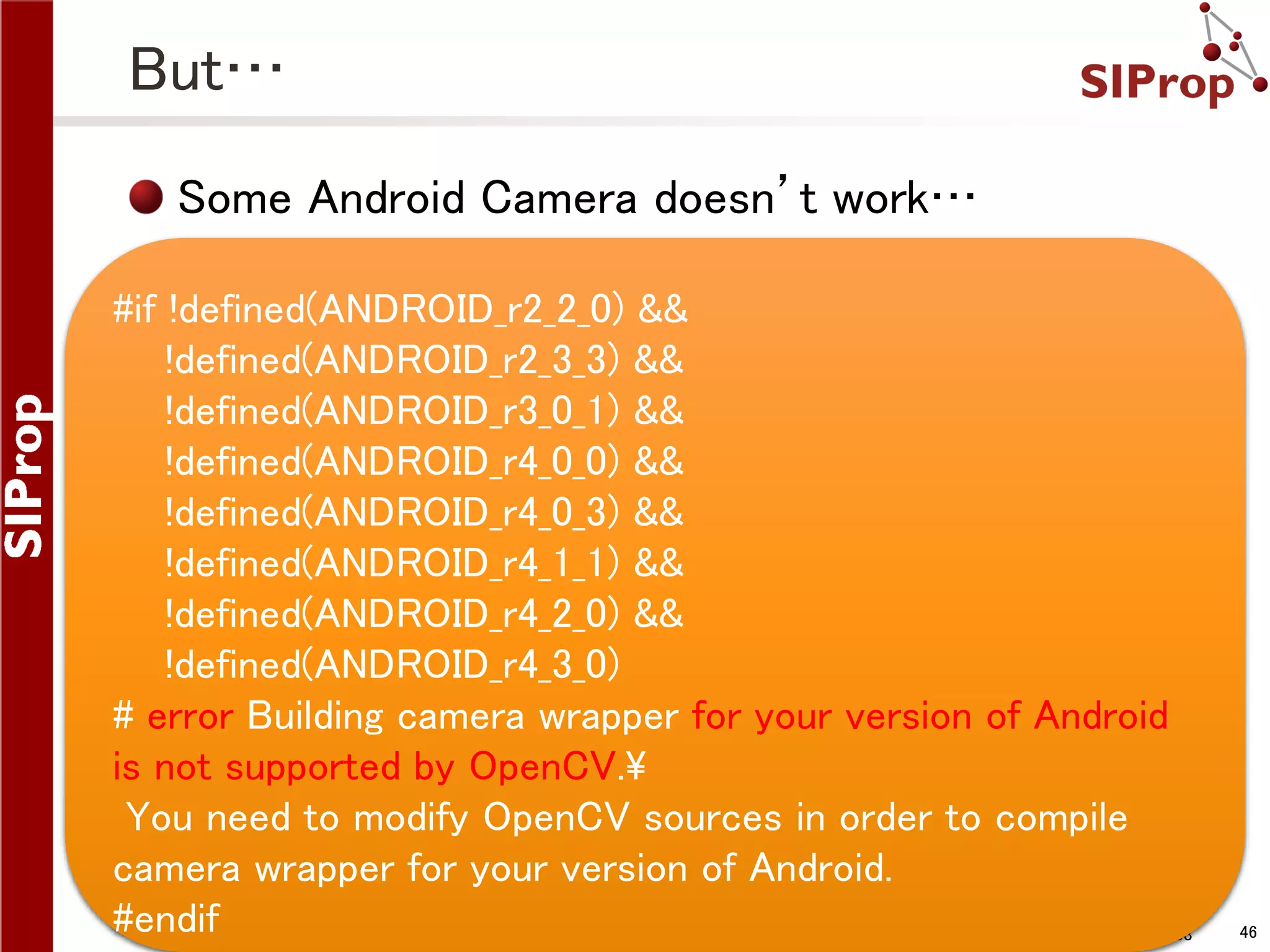 But… Some Android Camera doesn’t work… #if !defined(ANDROID_r2_2_0) && !defined(ANDROID_r2_3_3) && !defined(ANDROID_r3_0_1) && !defined(ANDROID_r4_0_0) && !defined(ANDROID_r4_0_3) && !defined(ANDROID_r4_1_1) && !defined(ANDROID_r4_2_0) && !defined(ANDROID_r4_3_0) # error Building camera wrapper for your version of Android is not supported by OpenCV. You need to modify OpenCV sources in order to compile camera wrapper for your version of Android. #endif ©SIProp Project, 2006-2008 46 