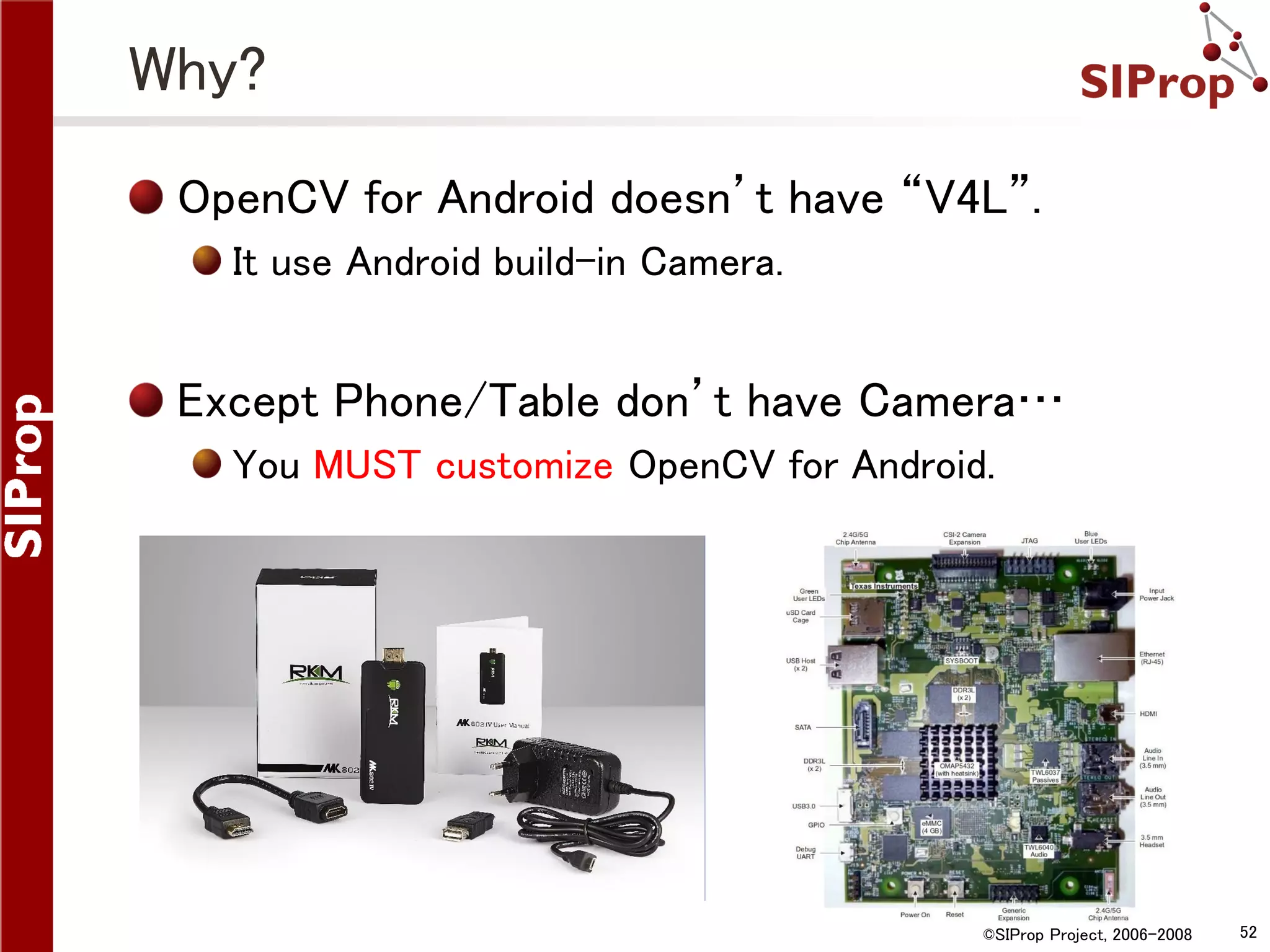 Why? OpenCV for Android doesn’t have “V4L”. It use Android build-in Camera. Except Phone/Table don’t have Camera… You MUST customize OpenCV for Android. ©SIProp Project, 2006-2008 52 